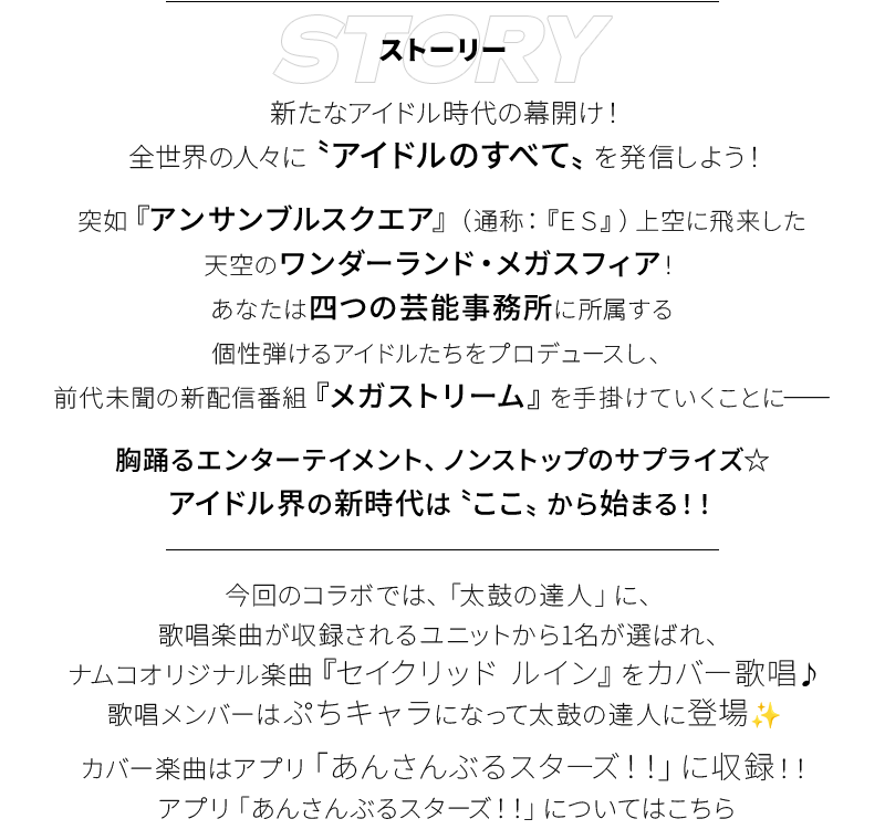 STORY 新たなアイドル時代の幕開け！全世界の人々に〝アイドルのすべて〟を発信しよう！ 突如『アンサンブルスクエア』（通称：『ＥＳ』）上空に飛来した天空のワンダーランド・メガスフィア！あなたは四つの芸能事務所に所属する個性弾けるアイドルたちをプロデュースし、前代未聞の新配信番組『メガストリーム』を手掛けていくことに―― 胸踊るエンターテイメント、ノンストップのサプライズ☆アイドル界の新時代は〝ここ〟から始まる！！  今回のコラボでは、太鼓の達人」に、歌唱楽曲が収録されるユニットから1名が選ばれ、ナムコオリジナル楽曲『セイクリッド ルイン』をカバー歌唱♪歌唱メンバーはぷちキャラになって太鼓の達人に登場✨ カバー楽曲はアプリ「あんさんぶるスターズ！！」に収録！！アプリ「あんさんぶるスターズ！！」についてはこちら